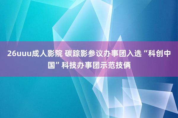 26uuu成人影院 碳踪影参议办事团入选“科创中国”科技办事团示范技俩