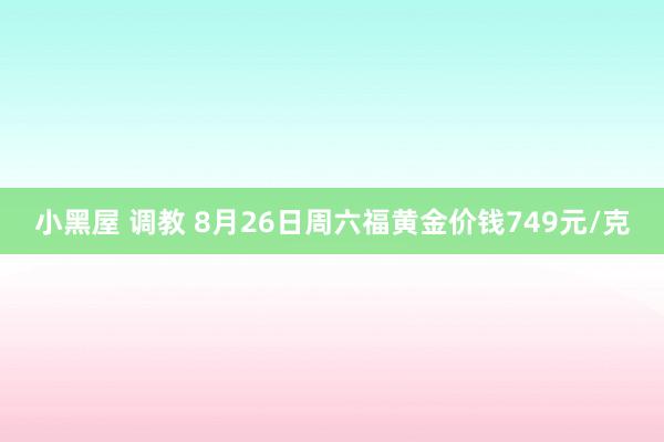 小黑屋 调教 8月26日周六福黄金价钱749元/克