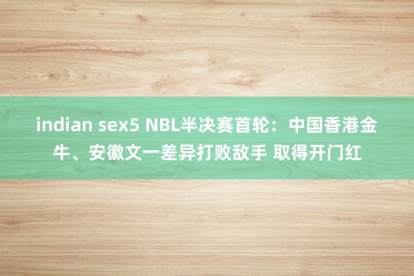 indian sex5 NBL半决赛首轮：中国香港金牛、安徽文一差异打败敌手 取得开门红