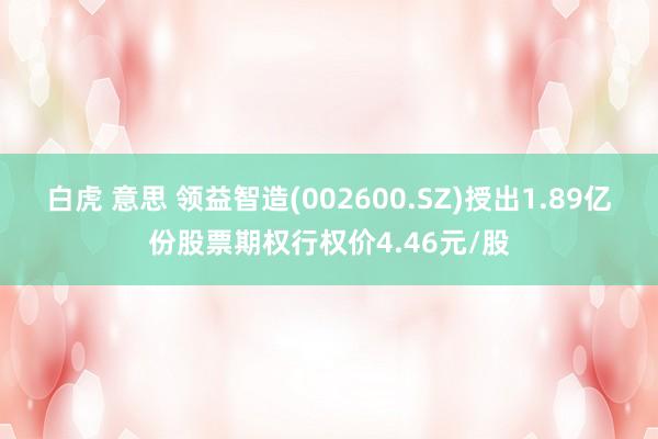白虎 意思 领益智造(002600.SZ)授出1.89亿份股票期权行权价4.46元/股
