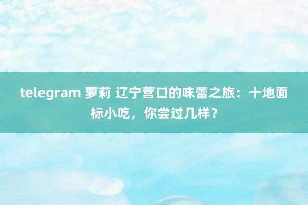 telegram 萝莉 辽宁营口的味蕾之旅：十地面标小吃，你尝过几样？
