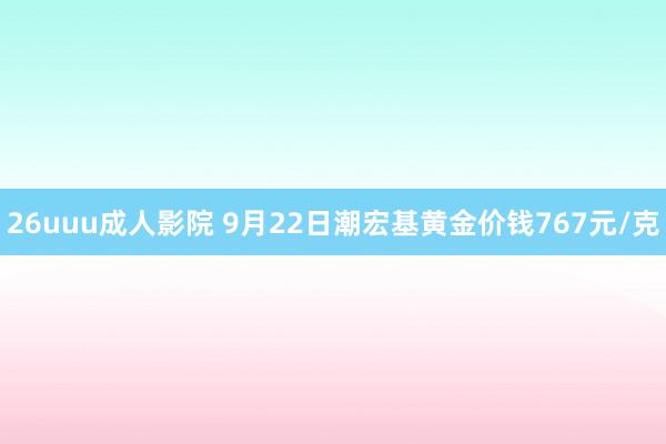26uuu成人影院 9月22日潮宏基黄金价钱767元/克