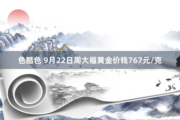 色酷色 9月22日周大福黄金价钱767元/克