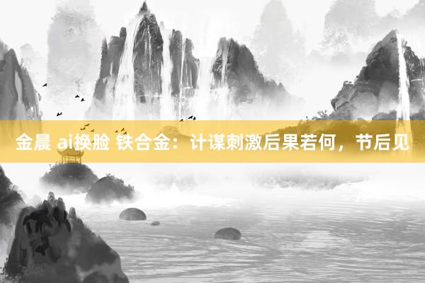 金晨 ai换脸 铁合金：计谋刺激后果若何，节后见