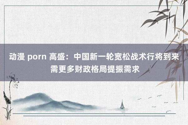 动漫 porn 高盛：中国新一轮宽松战术行将到来 需更多财政格局提振需求