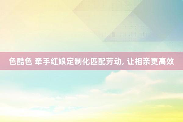 色酷色 牵手红娘定制化匹配劳动， 让相亲更高效