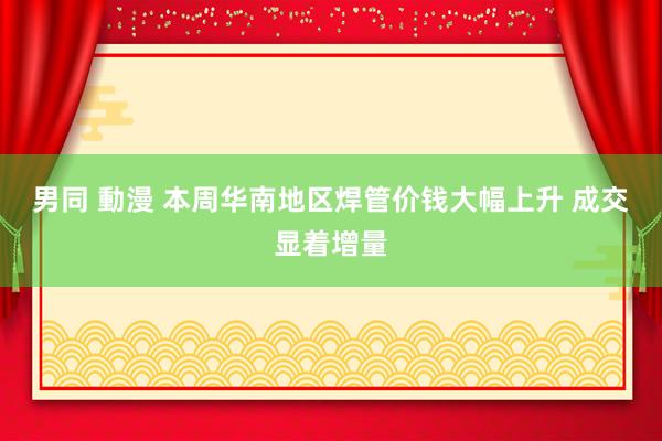 男同 動漫 本周华南地区焊管价钱大幅上升 成交显着增量