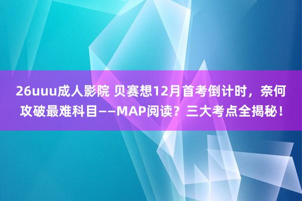 26uuu成人影院 贝赛想12月首考倒计时，奈何攻破最难科目——MAP阅读？三大考点全揭秘！