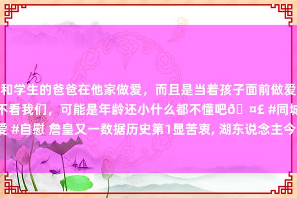 和学生的爸爸在他家做爱，而且是当着孩子面前做爱，太刺激了，孩子完全不看我们，可能是年龄还小什么都不懂吧🤣 #同城 #文爱 #自慰 詹皇又一数据历史第1显苦衷， 湖东说念主今夏6运作0鸿沟量度战绩证一切