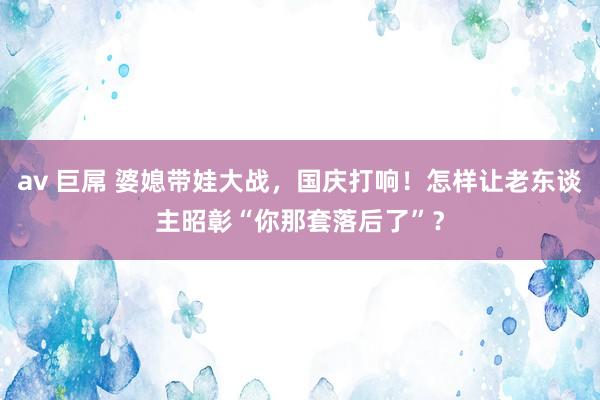 av 巨屌 婆媳带娃大战，国庆打响！怎样让老东谈主昭彰“你那套落后了”？
