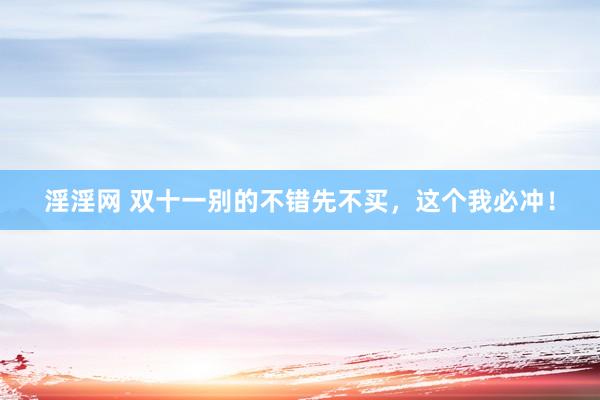 淫淫网 双十一别的不错先不买,这个我必冲!