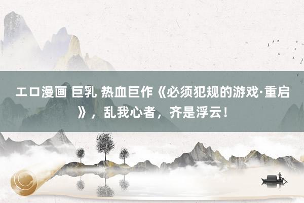エロ漫画 巨乳 热血巨作《必须犯规的游戏·重启》，乱我心者，齐是浮云！