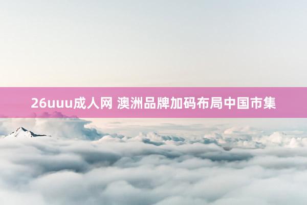 26uuu成人网 澳洲品牌加码布局中国市集