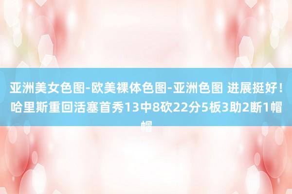 亚洲美女色图-欧美裸体色图-亚洲色图 进展挺好！哈里斯重回活塞首秀13中8砍22分5板3助2断1帽