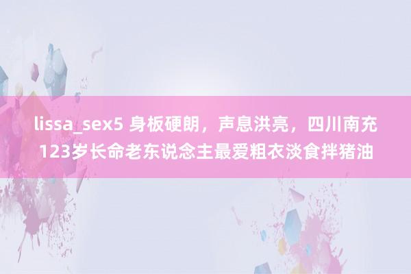 lissa_sex5 身板硬朗，声息洪亮，四川南充123岁长命老东说念主最爱粗衣淡食拌猪油