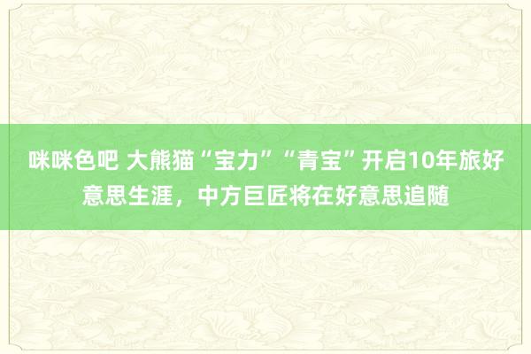 咪咪色吧 大熊猫“宝力”“青宝”开启10年旅好意思生涯，中方巨匠将在好意思追随