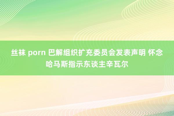 丝袜 porn 巴解组织扩充委员会发表声明 怀念哈马斯指示东谈主辛瓦尔