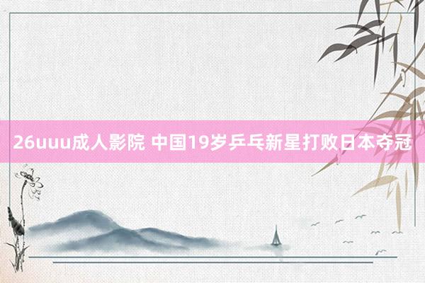 26uuu成人影院 中国19岁乒乓新星打败日本夺冠