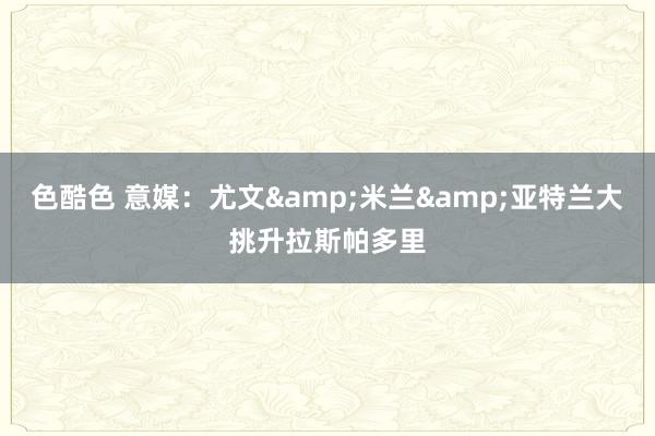 色酷色 意媒：尤文&米兰&亚特兰大挑升拉斯帕多里