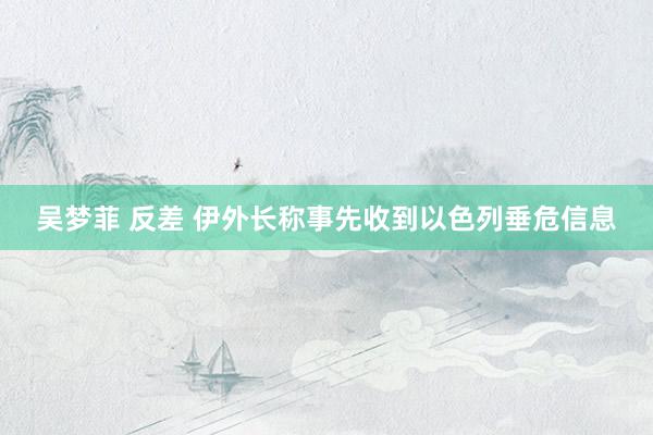 吴梦菲 反差 伊外长称事先收到以色列垂危信息