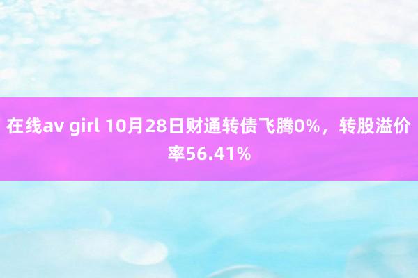 在线av girl 10月28日财通转债飞腾0%，转股溢价率56.41%