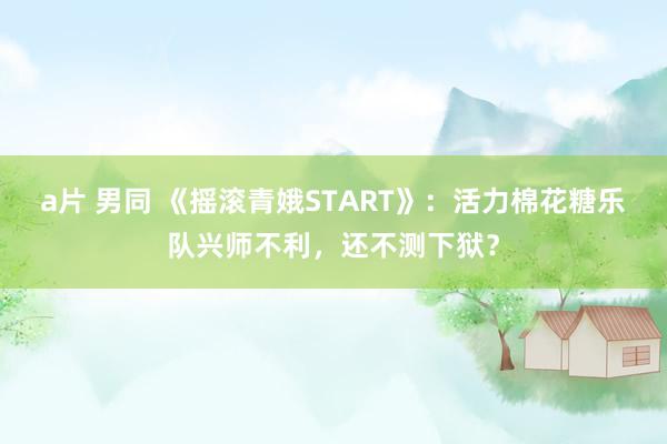 a片 男同 《摇滚青娥START》：活力棉花糖乐队兴师不利，还不测下狱？