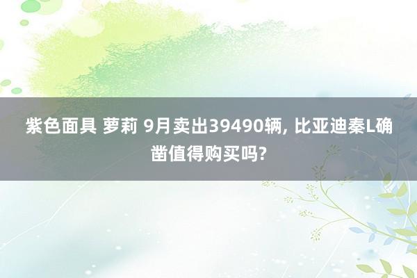紫色面具 萝莉 9月卖出39490辆， 比亚迪秦L确凿值得购买吗?