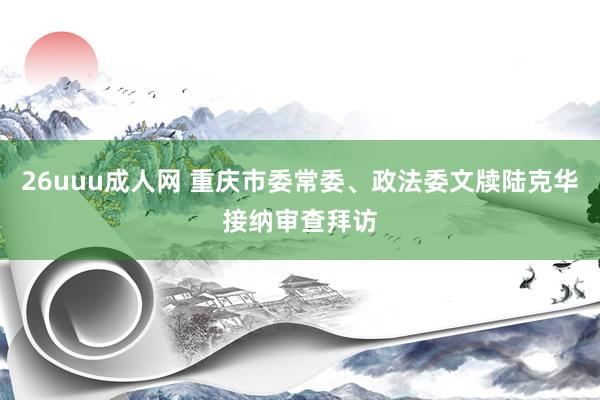 26uuu成人网 重庆市委常委、政法委文牍陆克华接纳审查拜访