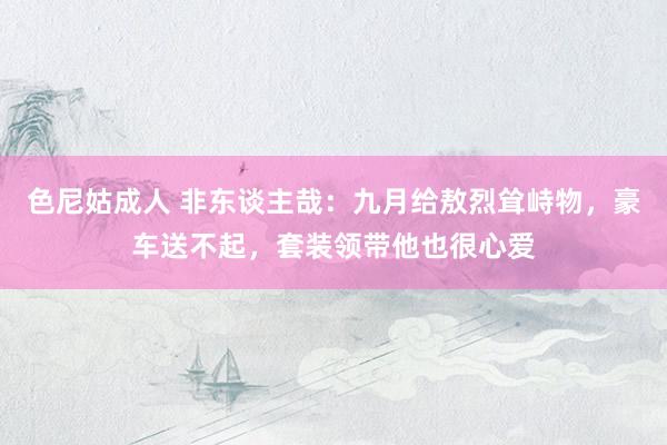 色尼姑成人 非东谈主哉：九月给敖烈耸峙物，豪车送不起，套装领带他也很心爱