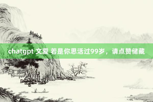 chatgpt 文爱 若是你思活过99岁，请点赞储藏
