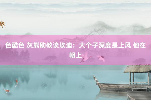 色酷色 灰熊助教谈埃迪：大个子深度是上风 他在朝上