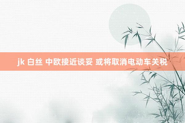 jk 白丝 中欧接近谈妥 或将取消电动车关税