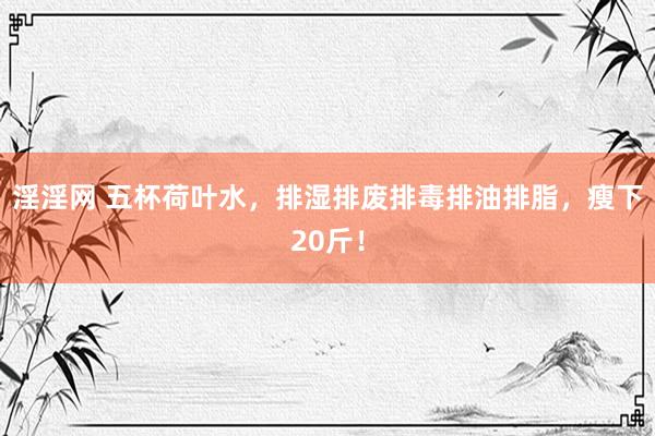 淫淫网 五杯荷叶水，排湿排废排毒排油排脂，瘦下20斤！