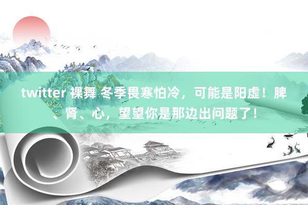 twitter 裸舞 冬季畏寒怕冷，可能是阳虚！脾、肾、心，望望你是那边出问题了！