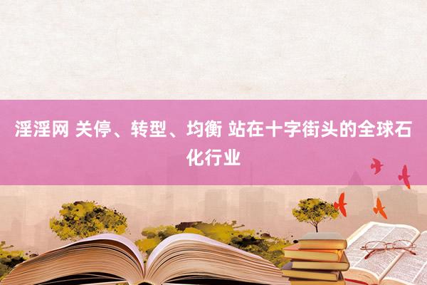 淫淫网 关停、转型、均衡 站在十字街头的全球石化行业