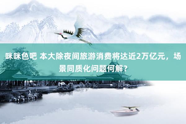 咪咪色吧 本大除夜间旅游消费将达近2万亿元，场景同质化问题何解？