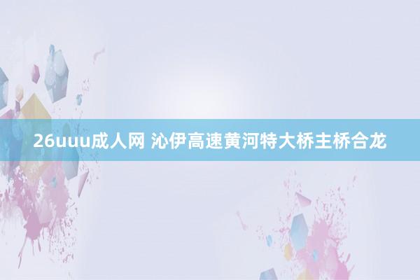 26uuu成人网 沁伊高速黄河特大桥主桥合龙