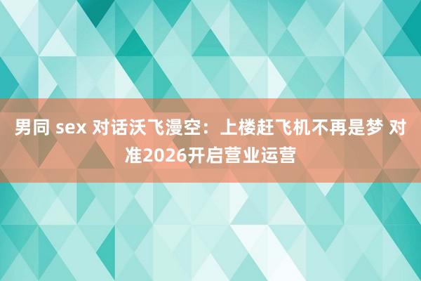 男同 sex 对话沃飞漫空：上楼赶飞机不再是梦 对准2026开启营业运营
