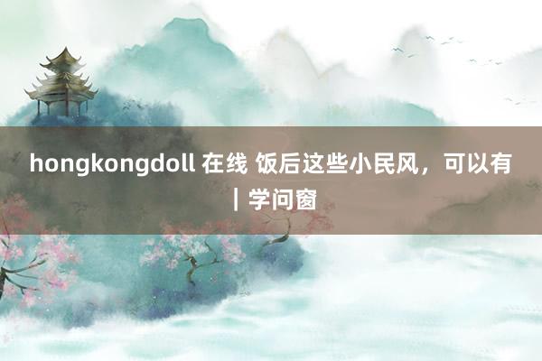 hongkongdoll 在线 饭后这些小民风，可以有｜学问窗