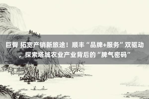 巨臀 拓宽产销新旅途！顺丰“品牌+服务”双驱动，探索塔城农业产业背后的“脾气密码”