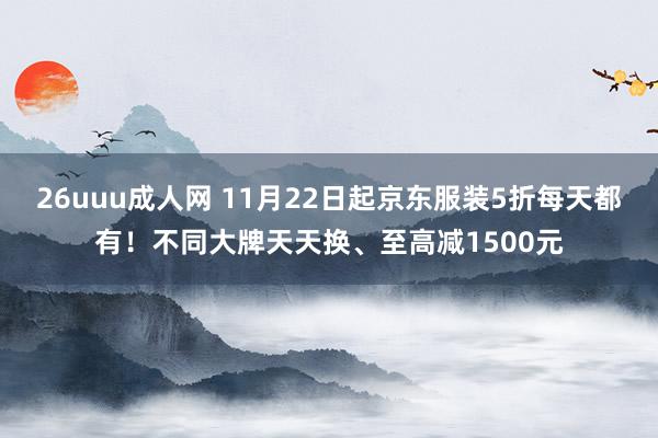 26uuu成人网 11月22日起京东服装5折每天都有！不同大牌天天换、至高减1500元