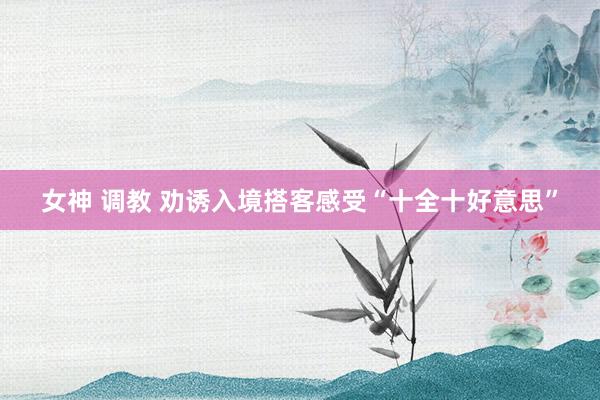 女神 调教 劝诱入境搭客感受“十全十好意思”