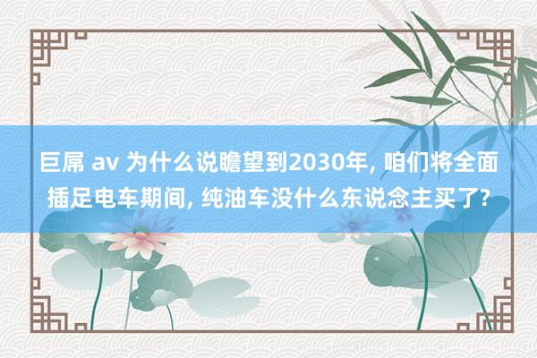 巨屌 av 为什么说瞻望到2030年， 咱们将全面插足电车期间， 纯油车没什么东说念主买了?