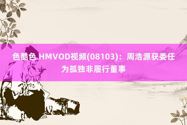 色酷色 HMVOD视频(08103)：周浩源获委任为孤独非履行董事