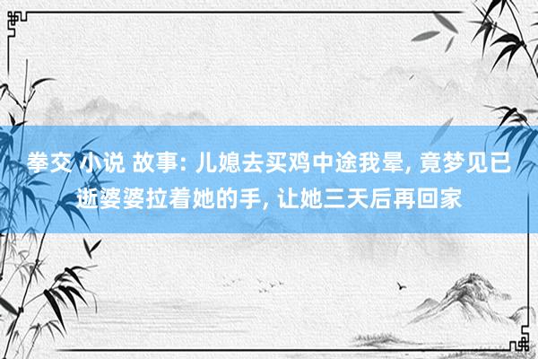 拳交 小说 故事: 儿媳去买鸡中途我晕， 竟梦见已逝婆婆拉着她的手， 让她三天后再回家