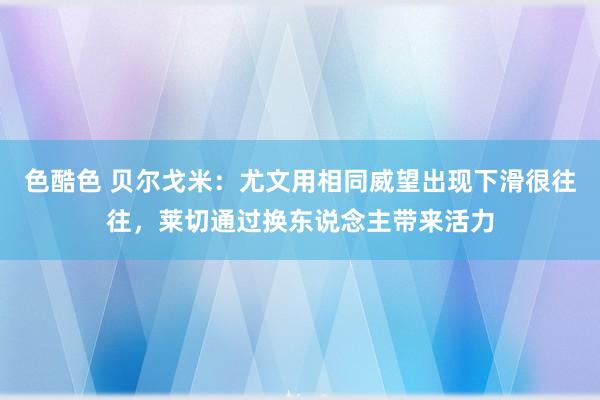 色酷色 贝尔戈米：尤文用相同威望出现下滑很往往，莱切通过换东说念主带来活力