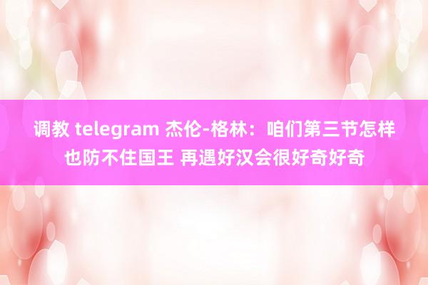 调教 telegram 杰伦-格林：咱们第三节怎样也防不住国王 再遇好汉会很好奇好奇