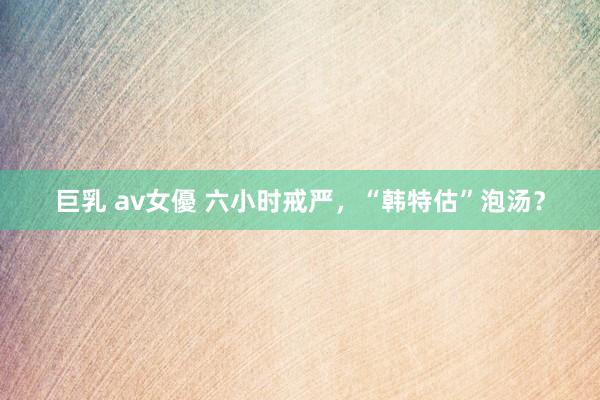 巨乳 av女優 六小时戒严，“韩特估”泡汤？