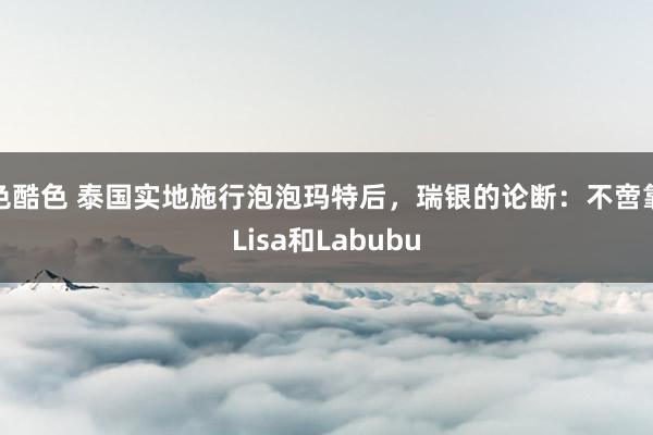 色酷色 泰国实地施行泡泡玛特后，瑞银的论断：不啻靠Lisa和Labubu