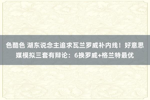 色酷色 湖东说念主追求瓦兰罗威补内线！好意思媒模拟三套有辩论：6换罗威+格兰特最优